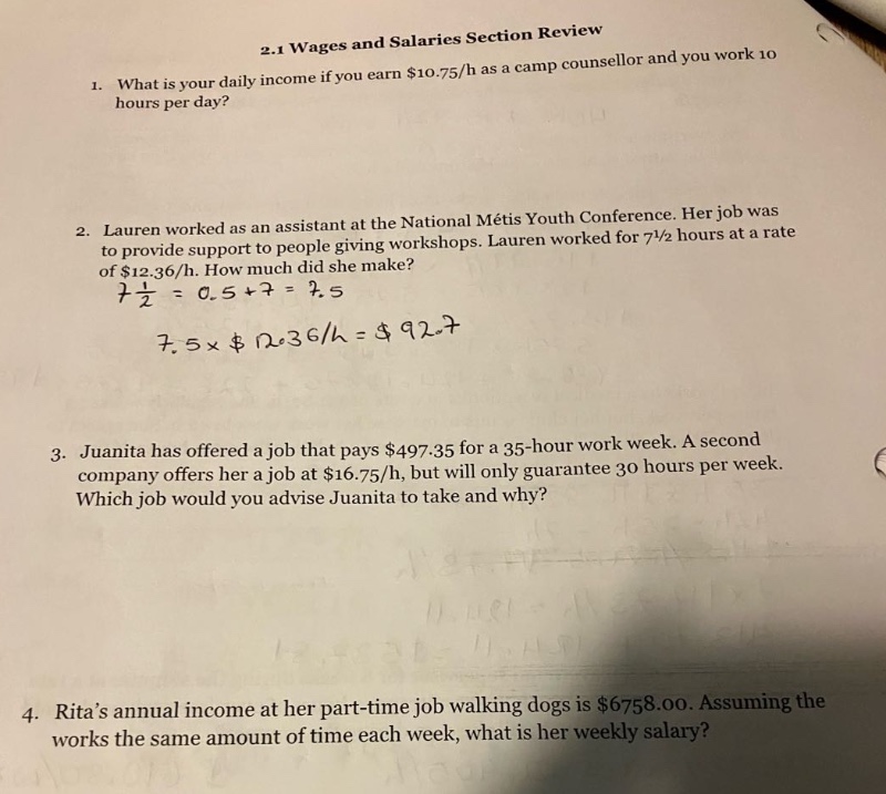 2.1 wages and salaries section review\n1. what is your daily income if you earn $10.75/h as a camp counsellor and you work 10 hours per day?\n2. lauren worked as an assistant at the national métis youth conference. her job was to provide support to people giving workshops. lauren worked for 7 1/2 hours at a rate of $12.36/h. how much did she make?\n7 1/2 = 0.5 + 7 = 7.5\n7.5×$12.36/h = $92.7\n3. juanita has offered a job that pays $497.35 for a 35 - hour work week. a second company offers her a job at $16.75/h, but will only guarantee 30 hours per week. which job would you advise juanita to take and why?\n4. ritas annual income at her part - time job walking dogs is $6758.00. assuming she works the same amount of time each week, what is her weekly salary?