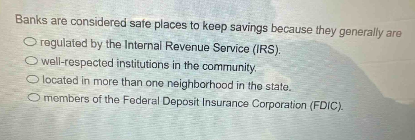 banks are considered safe places to keep savings because they generally are\no regulated by the internal revenue service (irs).\no well - respected institutions in the community.\no located in more than one neighborhood in the state.\no members of the federal deposit insurance corporation (fdic).