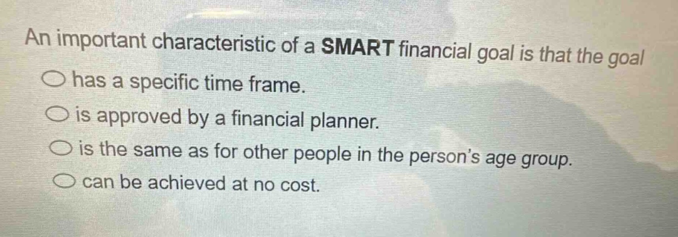 an important characteristic of a smart financial goal is that the goal has a specific time frame. is approved by a financial planner. is the same as for other people in the person’s age group. can be achieved at no cost.