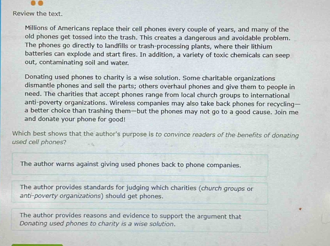 review the text. millions of americans replace their cell phones every couple of years, and many of the old phones get tossed into the trash. this creates a dangerous and avoidable problem. the phones go directly to landfills or trash - processing plants, where their lithium batteries can explode and start fires. in addition, a variety of toxic chemicals can seep out, contaminating soil and water. donating used phones to charity is a wise solution. some charitable organizations dismantle phones and sell the parts; others overhaul phones and give them to people in need. the charities that accept phones range from local church groups to international anti - poverty organizations. wireless companies may also take back phones for recycling - a better choice than trashing them - but the phones may not go to a good cause. join me and donate your phone for good! which best shows that the authors purpose is to convince readers of the benefits of donating used cell phones? the author warns against giving used phones back to phone companies. the author provides standards for judging which charities (church groups or anti - poverty organizations) should get phones. the author provides reasons and evidence to support the argument that donating used phones to charity is a wise solution.