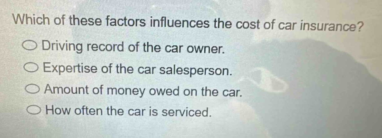 which of these factors influences the cost of car insurance?\ndriving record of the car owner.\nexpertise of the car salesperson.\namount of money owed on the car.\nhow often the car is serviced.