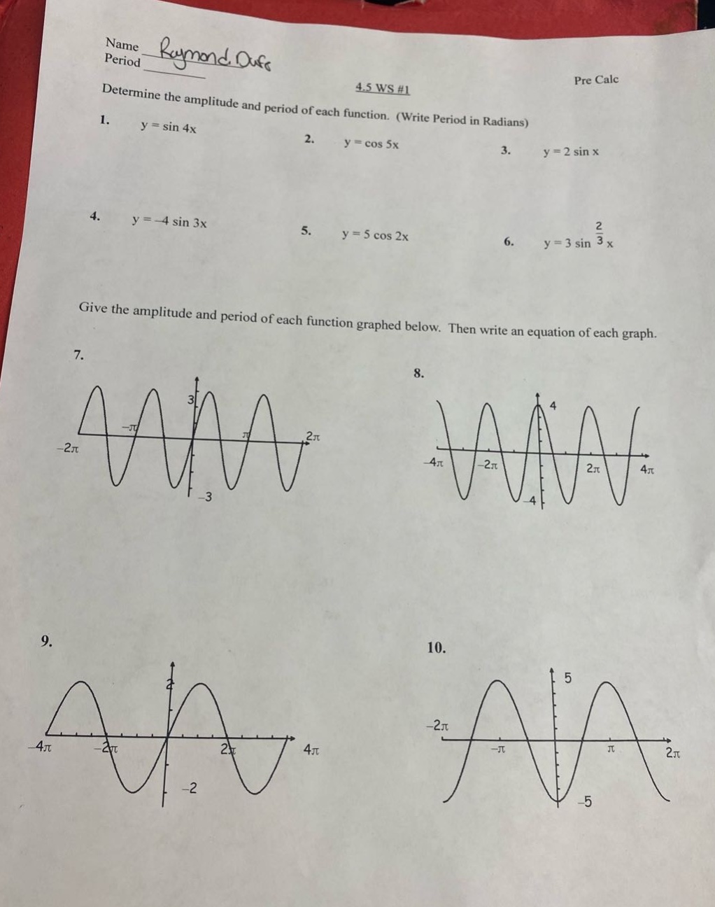 name raymond ouse period 4.5 ws #1 pre calc determine the amplitude and period of each function. (write period in radians) 1. y = sin 4x 2. y = cos 5x 3. y = 2 sin x 4. y = -4 sin 3x 5. y = 5 cos 2x 6. y = 3 sin 2/3 x give the amplitude and period of each function graphed below. then write an equation of each graph. 7. 8. 9. 10.