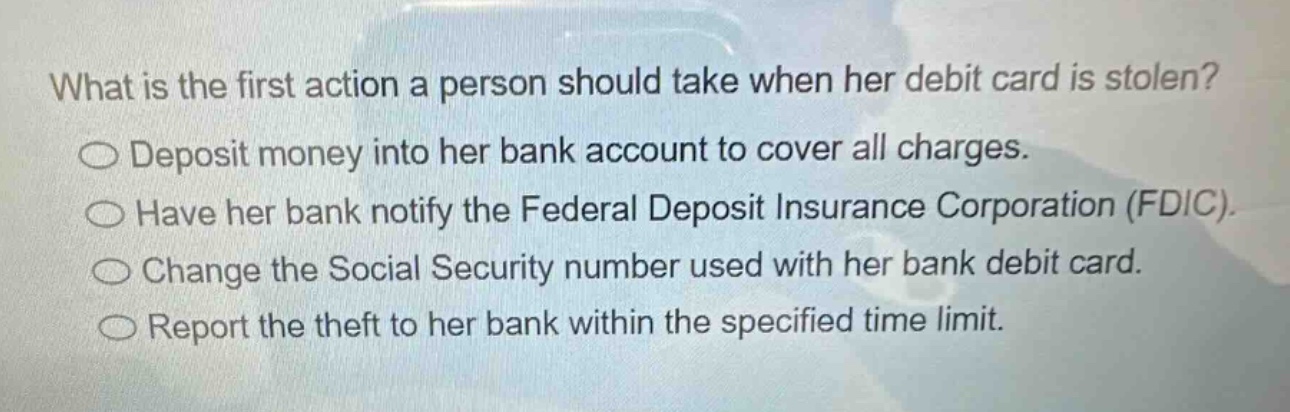 what is the first action a person should take when her debit card is stolen?\ndeposit money into her bank account to cover all charges.\nhave her bank notify the federal deposit insurance corporation (fdic).\nchange the social security number used with her bank debit card.\nreport the theft to her bank within the specified time limit.