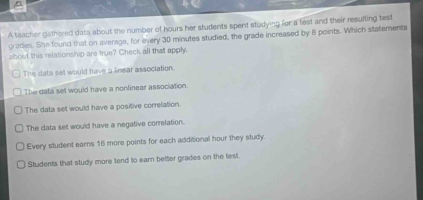 a teacher gathered data about the number of hours her students spent studying for a test and their resulting test grades. she found that on average, for every 30 minutes studied, the grade increased by 8 points. which statements about this relationship are true? check all that apply. the data set would have a linear association. the data set would have a nonlinear association. the data set would have a positive correlation. the data set would have a negative correlation. every student earns 16 more points for each additional hour they study. students that study more tend to earn better grades on the test.