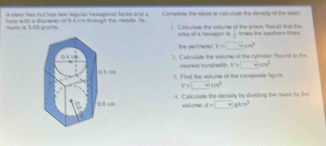 a steel hex nut has two regular hexagonal faces and a hole with a diameter of 0.4 cm through the middle. its mass is 3.03 grams. complete the steps to calculate the density of the steel. 1. calculate the volume of the prism. recall that the area of a hexagon is 1/2 times the apothem times the perimeter. v = cm³ 2. calculate the volume of the cylinder. round to the nearest hundredth. v = cm³ 3. find the volume of the composite figure. v = cm³ 4. calculate the density by dividing the mass by the volume. d = g/cm³