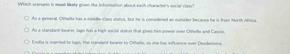 which scenario is most likely given the information about each characters social class? as a general, othello has a middle - class status, but he is considered an outsider because he is from north africa. as a standard - bearer, iago has a high social status that gives him power over othello and cassio. emilia is married to iago, the standard - bearer to othello, so she has influence over desdemona.