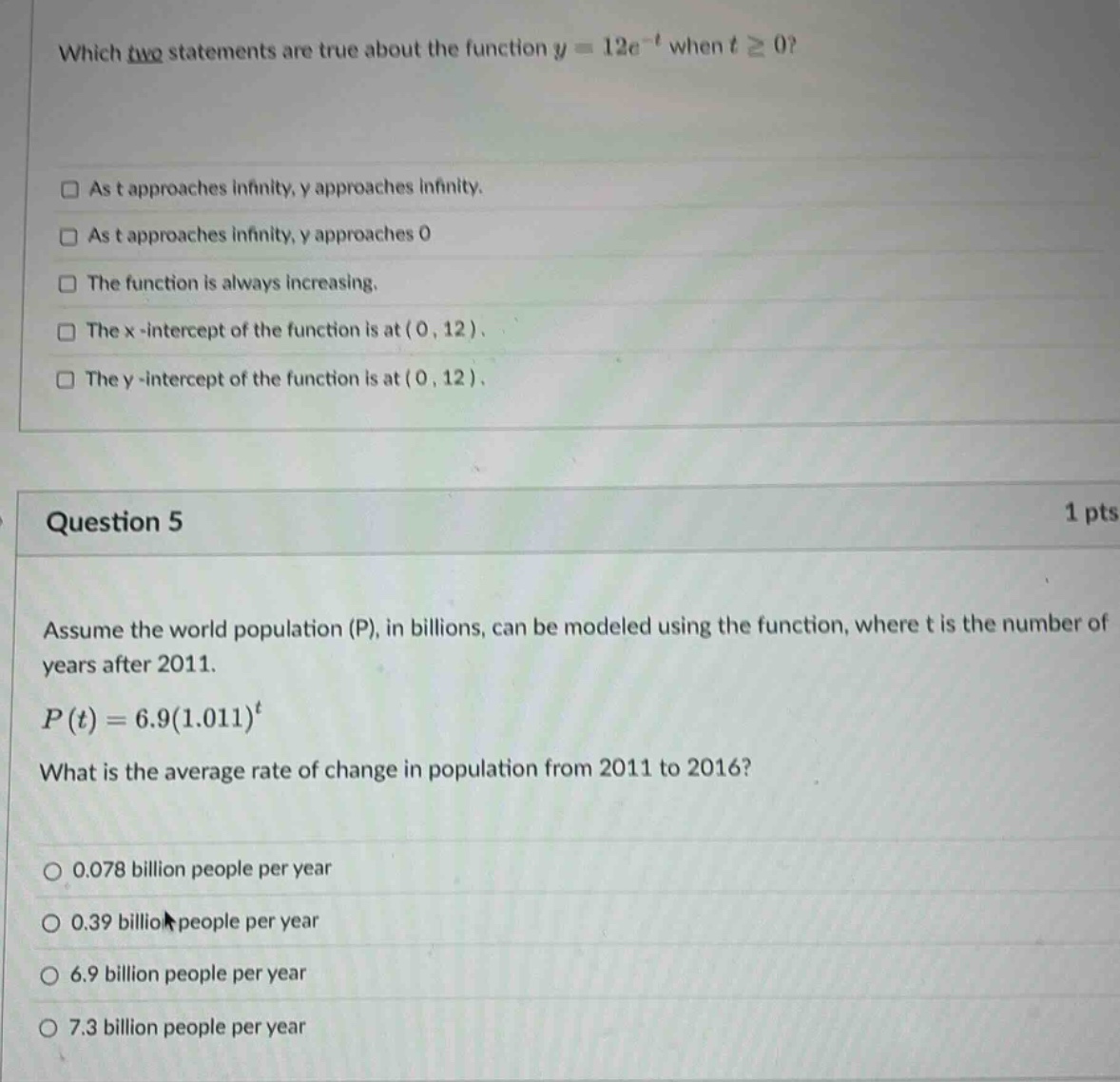 which two statements are true about the function y = 12e^(-t) when t ≥ 0? as t approaches infinity, y approaches infinity. as t approaches infinity, y approaches 0 the function is always increasing. the x - intercept of the function is at (0, 12). the y - intercept of the function is at (0, 12). question 5 1 pts assume the world population (p), in billions, can be modeled using the function, where t is the number of years after 2011. p(t)=6.9(1.011)^t what is the average rate of change in population from 2011 to 2016? 0.078 billion people per year 0.39 billion people per year 6.9 billion people per year 7.3 billion people per year