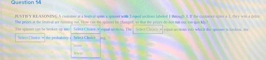 question 14 justify reasoning a customer at a festival spins a spinner with 3 equal sections labeled 1 through 3. if the customer spins a 1, they win a prize. the prizes at the festival are running out. how can the spinner be changed, so that the prizes do not run out too quickly? the spinner can be broken up into select choice equal sections. the select choice equal sections into which the spinner is broken, the select choice the probability of select choice ing. more fewer