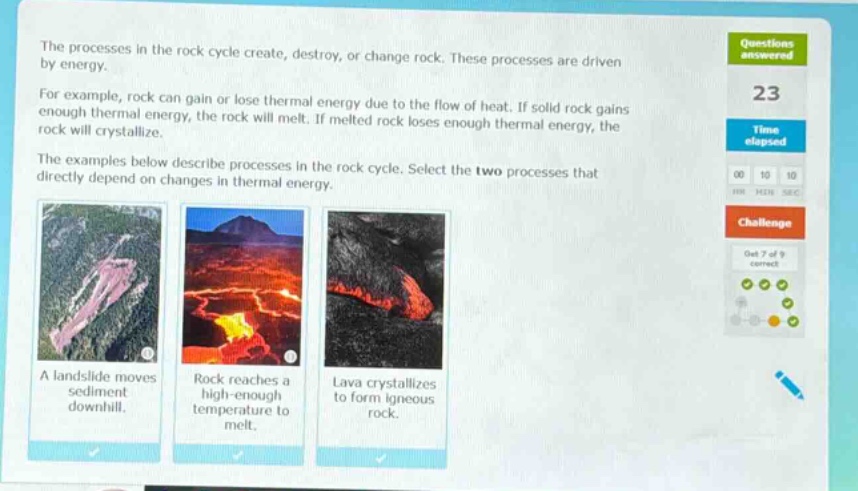 the processes in the rock cycle create, destroy, or change rock. these processes are driven by energy. for example, rock can gain or lose thermal energy due to the flow of heat. if solid rock gains enough thermal energy, the rock will melt. if melted rock loses enough thermal energy, the rock will crystallize. the examples below describe processes in the rock cycle. select the two processes that directly depend on changes in thermal energy. a landslide moves sediment downhill. rock reaches a high - enough temperature to melt. lava crystallizes to form igneous rock.