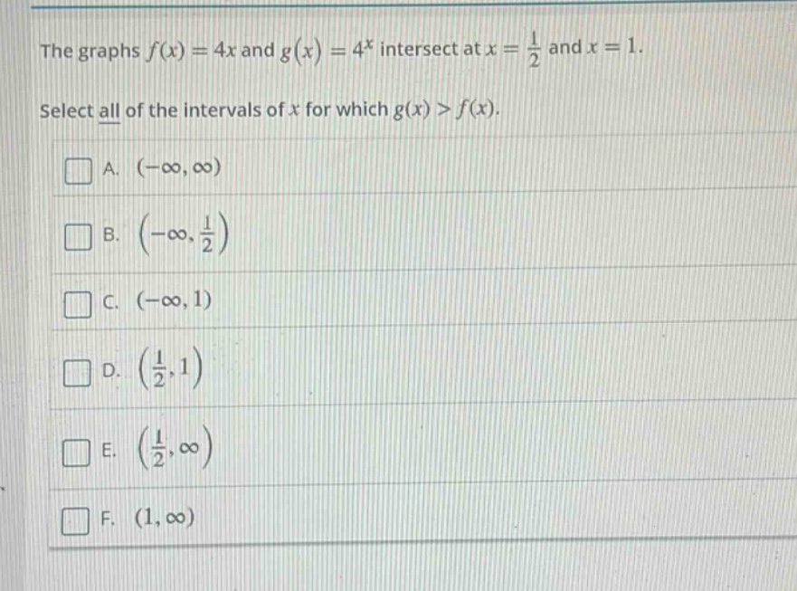 the graphs f(x) = 4x and g(x) = 4^x intersect at x = 1/2 and x = 1. select all of the intervals of x for which g(x) > f(x). a. (-∞, ∞) b. (-∞, 1/2) c. (-∞, 1) d. (1/2, 1) e. (1/2, ∞) f. (1, ∞)