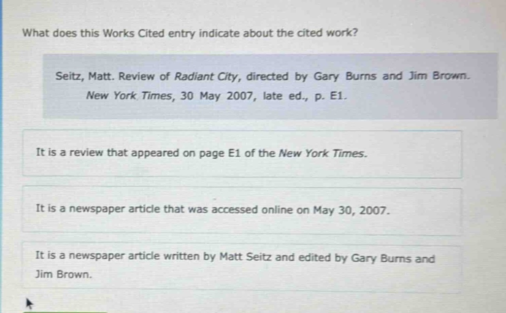 what does this works cited entry indicate about the cited work? seitz, matt. review of radiant city, directed by gary burns and jim brown. new york times, 30 may 2007, late ed., p. e1. it is a review that appeared on page e1 of the new york times. it is a newspaper article that was accessed online on may 30, 2007. it is a newspaper article written by matt seitz and edited by gary burns and jim brown.