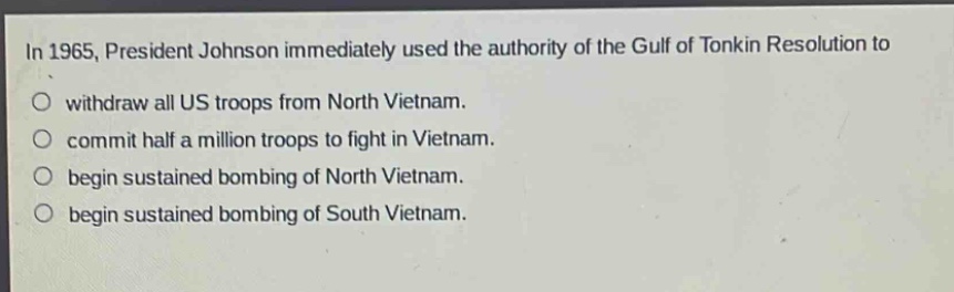 in 1965, president johnson immediately used the authority of the gulf of tonkin resolution to\nwithdraw all us troops from north vietnam.\ncommit half a million troops to fight in vietnam.\nbegin sustained bombing of north vietnam.\nbegin sustained bombing of south vietnam.