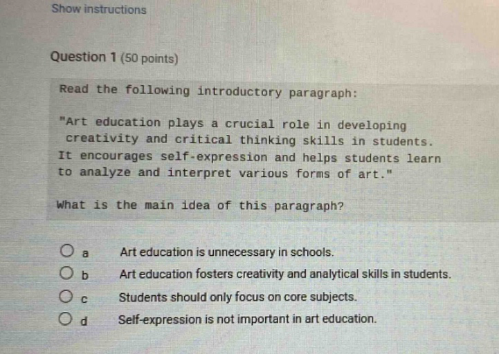 show instructions question 1 (50 points) read the following introductory paragraph: \art education plays a crucial role in developing creativity and critical thinking skills in students. it encourages self - expression and helps students learn to analyze and interpret various forms of art.\ what is the main idea of this paragraph? o a art education is unnecessary in schools. o b art education fosters creativity and analytical skills in students. o c students should only focus on core subjects. o d self - expression is not important in art education.