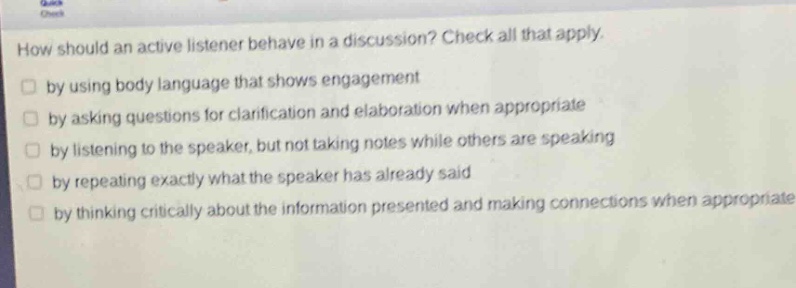 how should an active listener behave in a discussion? check all that apply. by using body language that shows engagement by asking questions for clarification and elaboration when appropriate by listening to the speaker, but not taking notes while others are speaking by repeating exactly what the speaker has already said by thinking critically about the information presented and making connections when appropriate