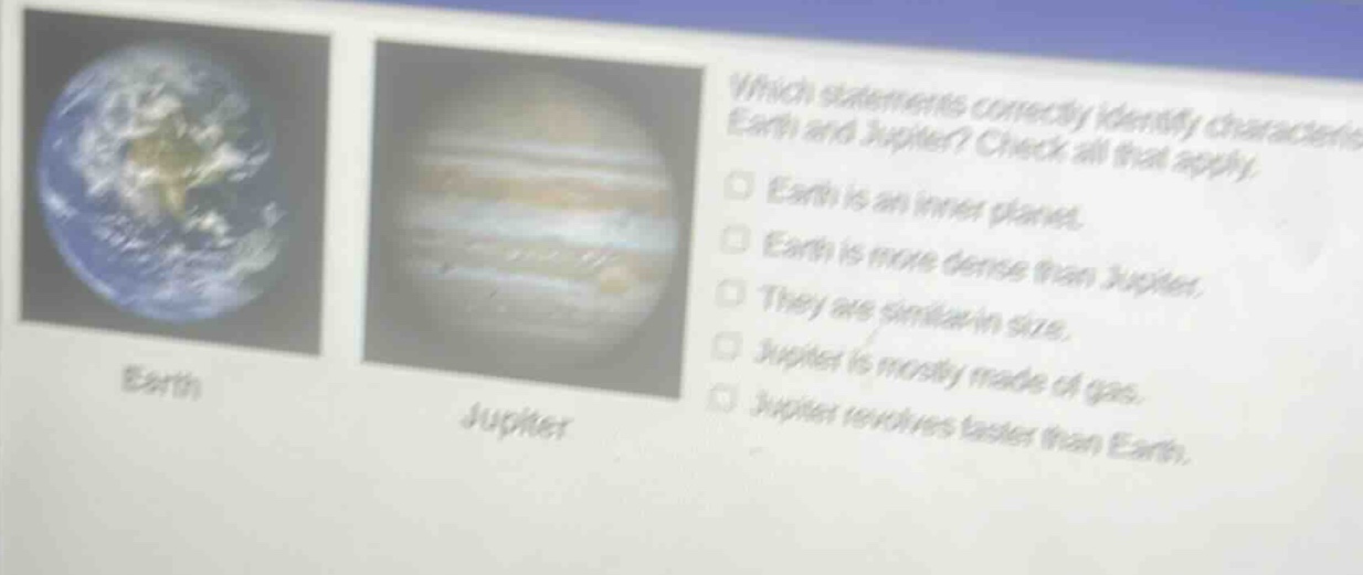 which statements correctly identify characteristics of earth and jupiter? check all that apply. earth is an inner planet. earth is more dense than jupiter. they are similar in size. jupiter is mostly made of gas. jupiter revolves faster than earth.