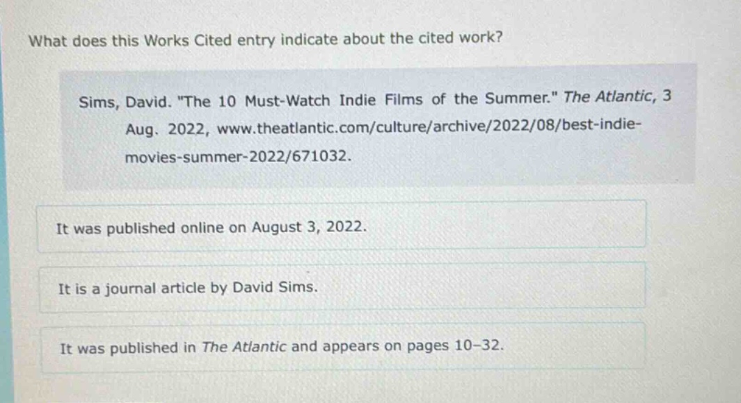 what does this works cited entry indicate about the cited work? sims, david. \the 10 must - watch indie films of the summer.\ the atlantic, 3 aug. 2022, www.theatlantic.com/culture/archive/2022/08/best - indie - movies - summer - 2022/671032. it was published online on august 3, 2022. it is a journal article by david sims. it was published in the atlantic and appears on pages 10 - 32.