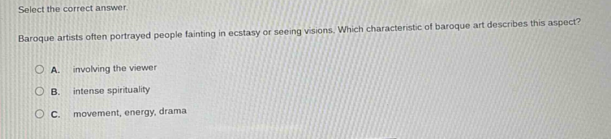 select the correct answer. baroque artists often portrayed people fainting in ecstasy or seeing visions. which characteristic of baroque art describes this aspect? a. involving the viewer b. intense spirituality c. movement, energy, drama
