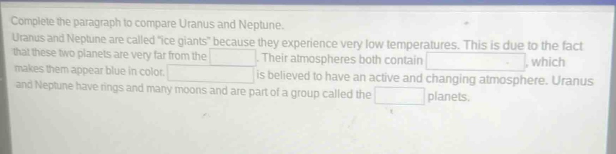complete the paragraph to compare uranus and neptune. uranus and neptune are called \ice giants\ because they experience very low temperatures. this is due to the fact that these two planets are very far from the. their atmospheres both contain, which makes them appear blue in color. is believed to have an active and changing atmosphere. uranus and neptune have rings and many moons and are part of a group called the planets.