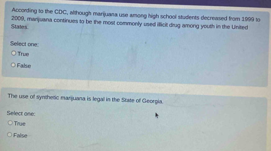 according to the cdc, although marijuana use among high school students decreased from 1999 to 2009, marijuana continues to be the most commonly used illicit drug among youth in the united states. select one: true false the use of synthetic marijuana is legal in the state of georgia. select one: true false