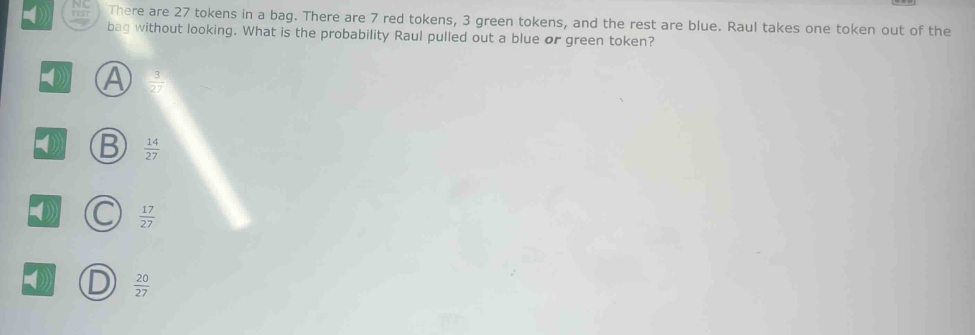 there are 27 tokens in a bag. there are 7 red tokens, 3 green tokens, and the rest are blue. raul takes one token out of the bag without looking. what is the probability raul pulled out a blue or green token? a 3/27 b 14/27 c 17/27 d 20/27