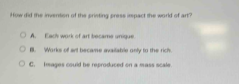 how did the invention of the printing press impact the world of art?\na. each work of art became unique.\nb. works of art became available only to the rich.\nc. images could be reproduced on a mass scale.