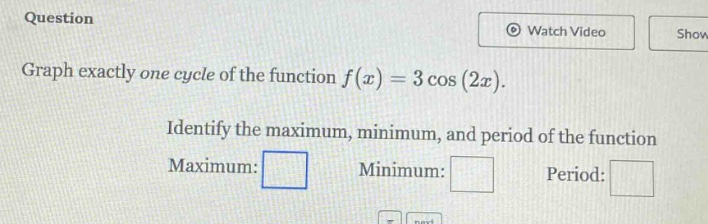 question graph exactly one cycle of the function f(x)=3 cos(2x). identify the maximum, minimum, and period of the function maximum: minimum: period: