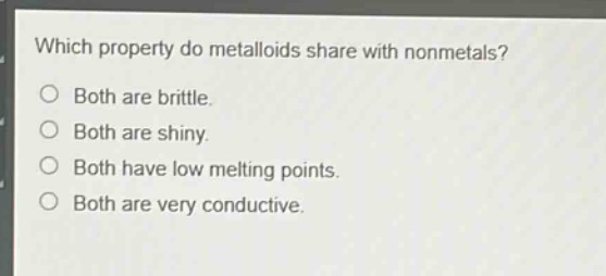 which property do metalloids share with nonmetals?\nboth are brittle.\nboth are shiny.\nboth have low melting points.\nboth are very conductive.