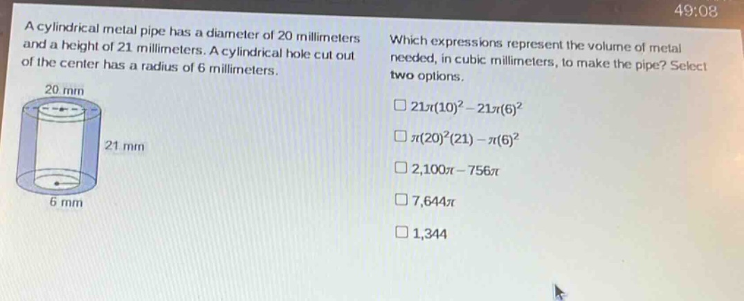 a cylindrical metal pipe has a diameter of 20 millimeters and a height of 21 millimeters. a cylindrical hole cut out of the center has a radius of 6 millimeters. which expressions represent the volume of metal needed, in cubic millimeters, to make the pipe? select two options. 21π(10)^2 - 21π(6)^2 π(20)^2(21) - π(6)^2 2,100π - 756π 7,644π 1,344