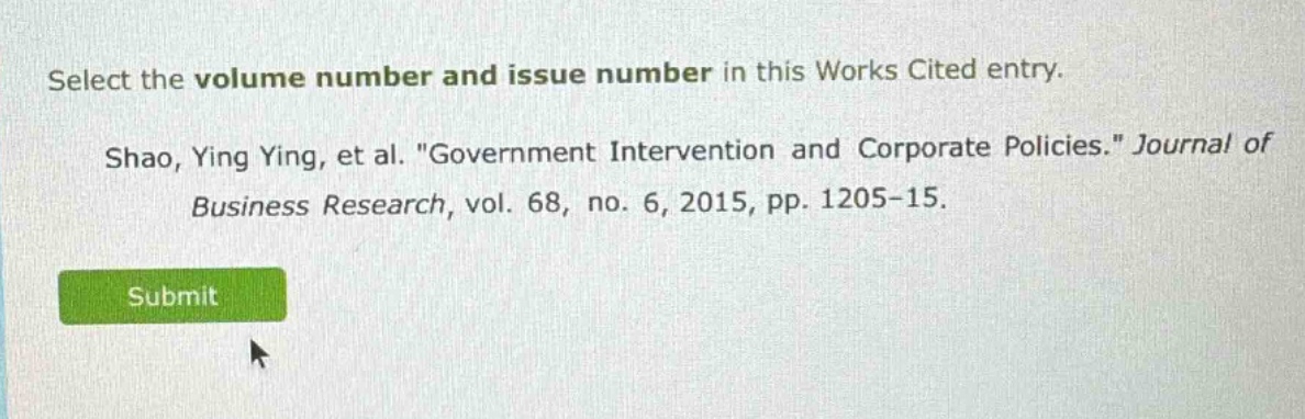 select the volume number and issue number in this works cited entry. shao, ying ying, et al. \government intervention and corporate policies.\ journal of business research, vol. 68, no. 6, 2015, pp. 1205-15.