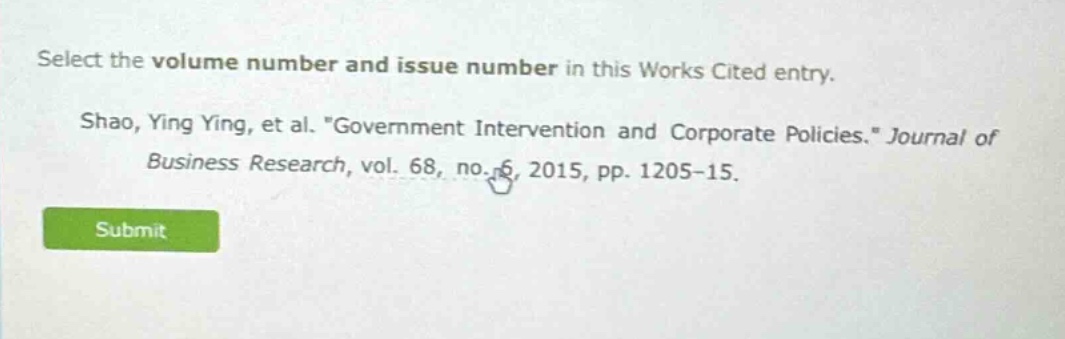 select the volume number and issue number in this works cited entry. shao, ying ying, et al. \government intervention and corporate policies.\ journal of business research, vol. 68, no. 6, 2015, pp. 1205 - 15.