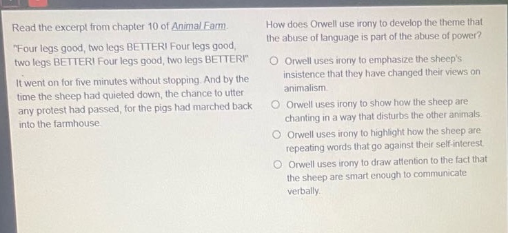 read the excerpt from chapter 10 of animal farm. \four legs good, two legs better! four legs good, two legs better! four legs good, two legs better!\ it went on for five minutes without stopping. and by the time the sheep had quieted down, the chance to utter any protest had passed, for the pigs had marched back into the farmhouse. how does orwell use irony to develop the theme that the abuse of language is part of the abuse of power? orwell uses irony to emphasize the sheeps insistence that they have changed their views on animalism. orwell uses irony to show how the sheep are chanting in a way that disturbs the other animals. orwell uses irony to highlight how the sheep are repeating words that go against their self - interest. orwell uses irony to draw attention to the fact that the sheep are smart enough to communicate verbally.