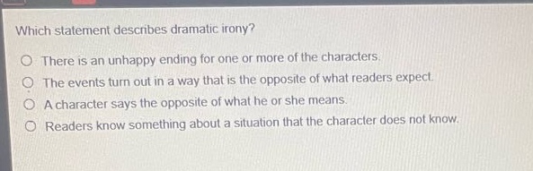 which statement describes dramatic irony?\nthere is an unhappy ending for one or more of the characters.\nthe events turn out in a way that is the opposite of what readers expect.\na character says the opposite of what he or she means.\nreaders know something about a situation that the character does not know.