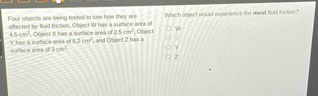 four objects are being tested to see how they are affected by fluid friction. object w has a surface area of 4.5 cm², object x has a surface area of 2.5 cm², object y has a surface area of 6.2 cm², and object z has a surface area of 3 cm². which object would experience the most fluid friction? o w o x o y o z