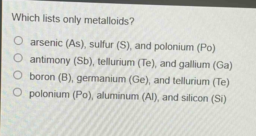 which lists only metalloids?\narsenic (as), sulfur (s), and polonium (po)\nantimony (sb), tellurium (te), and gallium (ga)\nboron (b), germanium (ge), and tellurium (te)\npolonium (po), aluminum (al), and silicon (si)