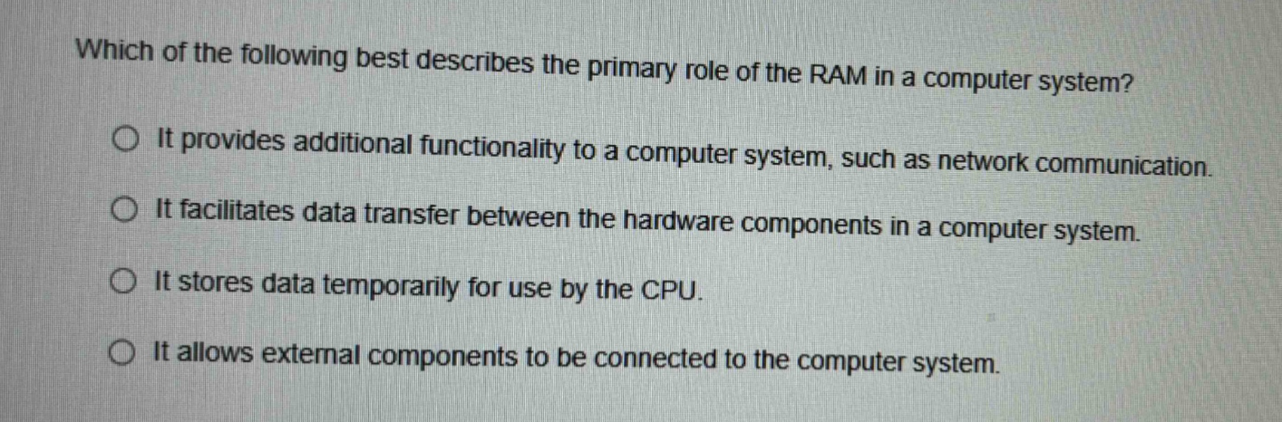 which of the following best describes the primary role of the ram in a computer system? it provides additional functionality to a computer system, such as network communication. it facilitates data transfer between the hardware components in a computer system. it stores data temporarily for use by the cpu. it allows external components to be connected to the computer system.