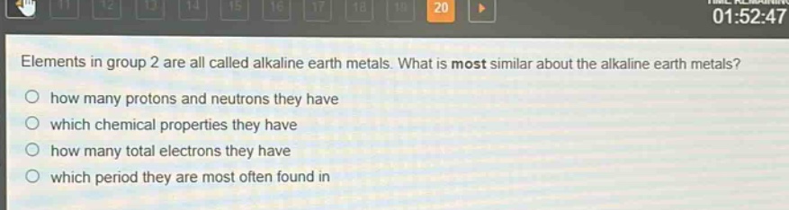 elements in group 2 are all called alkaline earth metals. what is most similar about the alkaline earth metals?\no how many protons and neutrons they have\no which chemical properties they have\no how many total electrons they have\no which period they are most often found in