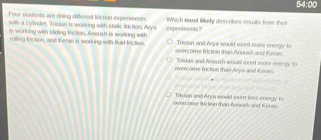 four students are doing different friction experiments with a cylinder. tristan is working with static friction, arya is working with sliding friction, anoush is working with rolling friction, and keran is working with fluid friction. which most likely describes results from their experiments? tristan and arya would exert more energy to overcome friction than anoush and keran. tristan and anoush would exert more energy to overcome friction than arya and keran. tristan and keran would exert less energy to overcome friction than arya and anoush. tristan and arya would exert less energy to overcome friction than anoush and keran.