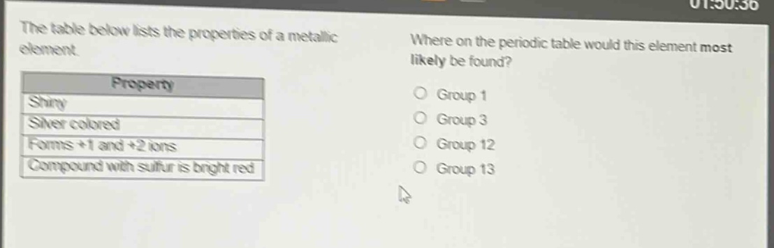 the table below lists the properties of a metallic element. where on the periodic table would this element most likely be found? property shiny silver colored forms +1 and +2 ions compound with sulfur is bright red group 1 group 3 group 12 group 13