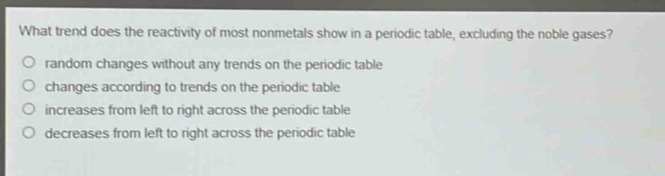 what trend does the reactivity of most nonmetals show in a periodic table, excluding the noble gases? random changes without any trends on the periodic table changes according to trends on the periodic table increases from left to right across the periodic table decreases from left to right across the periodic table