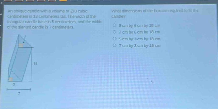 an oblique candle with a volume of 270 cubic centimeters is 18 centimeters tall. the width of the triangular candle base is 5 centimeters, and the width of the slanted candle is 7 centimeters. what dimensions of the box are required to fit the candle? 5 cm by 6 cm by 18 cm 7 cm by 6 cm by 18 cm 5 cm by 3 cm by 18 cm 7 cm by 3 cm by 18 cm