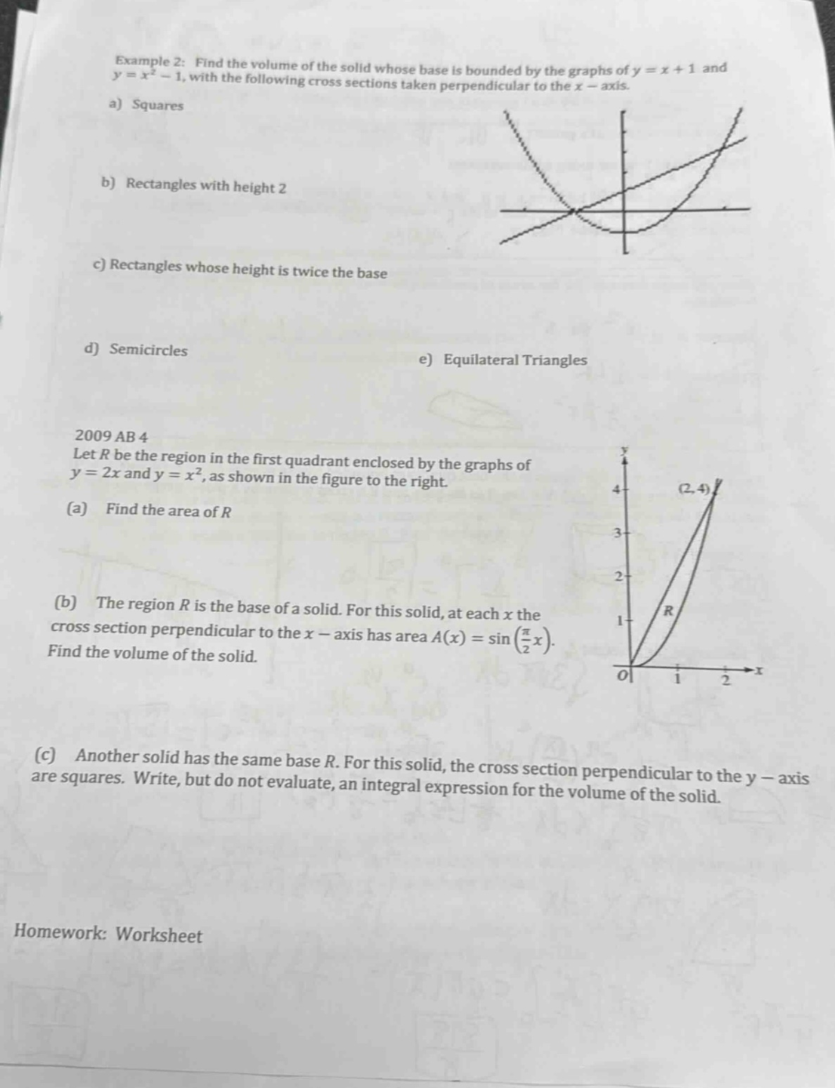 example 2: find the volume of the solid whose base is bounded by the graphs of y = x + 1 and y = x² - 1, with the following cross sections taken perpendicular to the x - axis. a) squares b) rectangles with height 2 c) rectangles whose height is twice the base d) semicircles e) equilateral triangles 2009 ab 4 let r be the region in the first quadrant enclosed by the graphs of y = 2x and y = x², as shown in the figure to the right. (a) find the area of r (b) the region r is the base of a solid. for this solid, at each x the cross section perpendicular to the x - axis has area a(x) = sin(π/2 x). find the volume of the solid. (c) another solid has the same base r. for this solid, the cross section perpendicular to the y - axis are squares. write, but do not evaluate, an integral expression for the volume of the solid. homework: worksheet