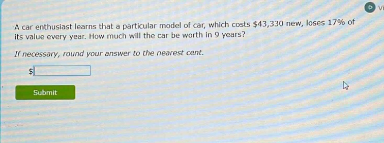 a car enthusiast learns that a particular model of car, which costs $43,330 new, loses 17% of its value every year. how much will the car be worth in 9 years? if necessary, round your answer to the nearest cent.