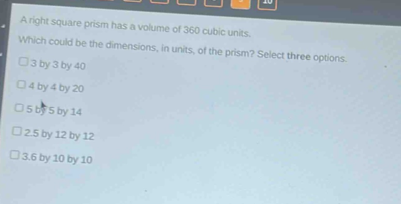 a right square prism has a volume of 360 cubic units. which could be the dimensions, in units, of the prism? select three options. 3 by 3 by 40 4 by 4 by 20 5 by 5 by 14 2.5 by 12 by 12 3.6 by 10 by 10