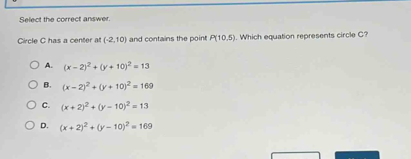 select the correct answer. circle c has a center at (-2,10) and contains the point p(10,5). which equation represents circle c? a. (x - 2)^2+(y + 10)^2 = 13 b. (x - 2)^2+(y + 10)^2 = 169 c. (x + 2)^2+(y - 10)^2 = 13 d. (x + 2)^2+(y - 10)^2 = 169