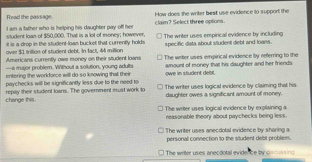 read the passage. i am a father who is helping his daughter pay off her student loan of $50,000. that is a lot of money; however, it is a drop in the student - loan bucket that currently holds over $1 trillion of student debt. in fact, 44 million americans currently owe money on their student loans — a major problem. without a solution, young adults entering the workforce will do so knowing that their paychecks will be significantly less due to the need to repay their student loans. the government must work to change this. how does the writer best use evidence to support the claim? select three options. the writer uses empirical evidence by including specific data about student debt and loans. the writer uses empirical evidence by referring to the amount of money that his daughter and her friends owe in student debt. the writer uses logical evidence by claiming that his daughter owes a significant amount of money. the writer uses logical evidence by explaining a reasonable theory about paychecks being less. the writer uses anecdotal evidence by sharing a personal connection to the student debt problem. the writer uses anecdotal evidence by discussing