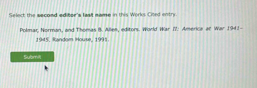 select the second editors last name in this works cited entry. polmar, norman, and thomas b. allen, editors. world war ii: america at war 1941 - 1945. random house, 1991.