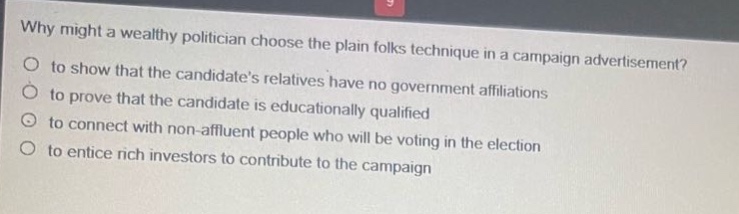 why might a wealthy politician choose the plain folks technique in a campaign advertisement?\no to show that the candidates relatives have no government affiliations\no to prove that the candidate is educationally qualified\no to connect with non - affluent people who will be voting in the election\no to entice rich investors to contribute to the campaign