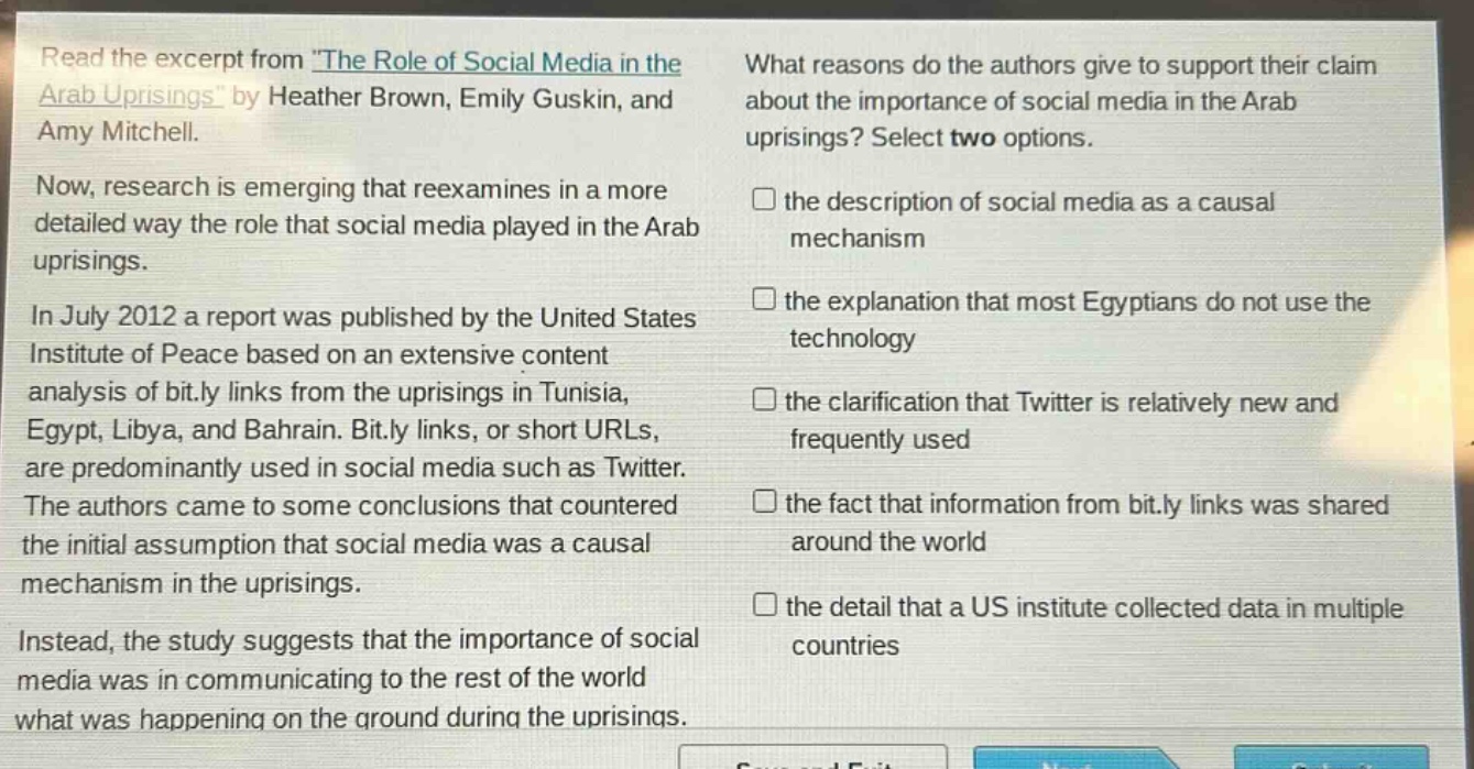 read the excerpt from the role of social media in the arab uprisings by heather brown, emily guskin, and amy mitchell. now, research is emerging that reexamines in a more detailed way the role that social media played in the arab uprisings. in july 2012 a report was published by the united states institute of peace based on an extensive content analysis of bit.ly links from the uprisings in tunisia, egypt, libya, and bahrain. bit.ly links, or short urls, are predominantly used in social media such as twitter. the authors came to some conclusions that countered the initial assumption that social media was a causal mechanism in the uprisings. instead, the study suggests that the importance of social media was in communicating to the rest of the world what was happening on the ground during the uprisings. what reasons do the authors give to support their claim about the importance of social media in the arab uprisings? select two options. the description of social media as a causal mechanism the explanation that most egyptians do not use the technology the clarification that twitter is relatively new and frequently used the fact that information from bit.ly links was shared around the world the detail that a us institute collected data in multiple countries