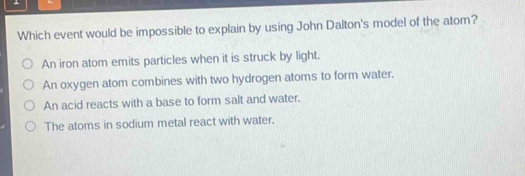 which event would be impossible to explain by using john daltons model of the atom? an iron atom emits particles when it is struck by light. an oxygen atom combines with two hydrogen atoms to form water. an acid reacts with a base to form salt and water. the atoms in sodium metal react with water.