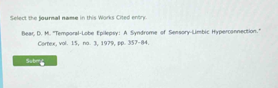 select the journal name in this works cited entry. bear, d. m. \temporal - lobe epilepsy: a syndrome of sensory - limbic hyperconnection.\ cortex, vol. 15, no. 3, 1979, pp. 357 - 84.